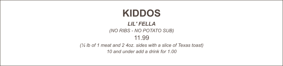 KIDDOS LIL' FELLA (NO RIBS - NO POTATO SUB) 11.99 (¼ lb of 1 meat and 2 4oz. sides with a slice of Texas toast) 10 and under add a drink for 1.00