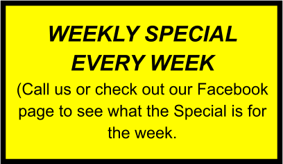 WEEKLY SPECIAL EVERY WEEK (Call us or check out our Facebook page to see what the Special is for the week.