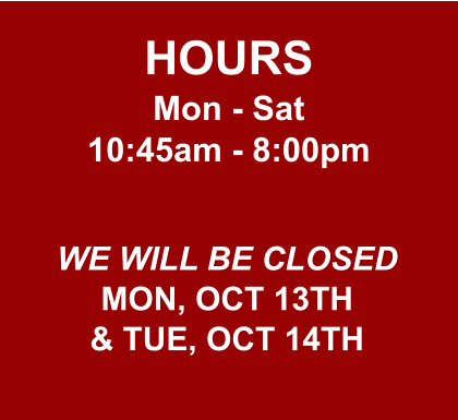HOURS Mon - Sat 10:45am - 8:00pm  WE WILL BE CLOSED MON, OCT 13TH & TUE, OCT 14TH