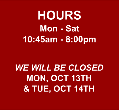 HOURS Mon - Sat 10:45am - 8:00pm  WE WILL BE CLOSED MON, OCT 13TH & TUE, OCT 14TH
