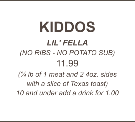 KIDDOS LIL' FELLA (NO RIBS - NO POTATO SUB) 11.99 (¼ lb of 1 meat and 2 4oz. sides with a slice of Texas toast) 10 and under add a drink for 1.00
