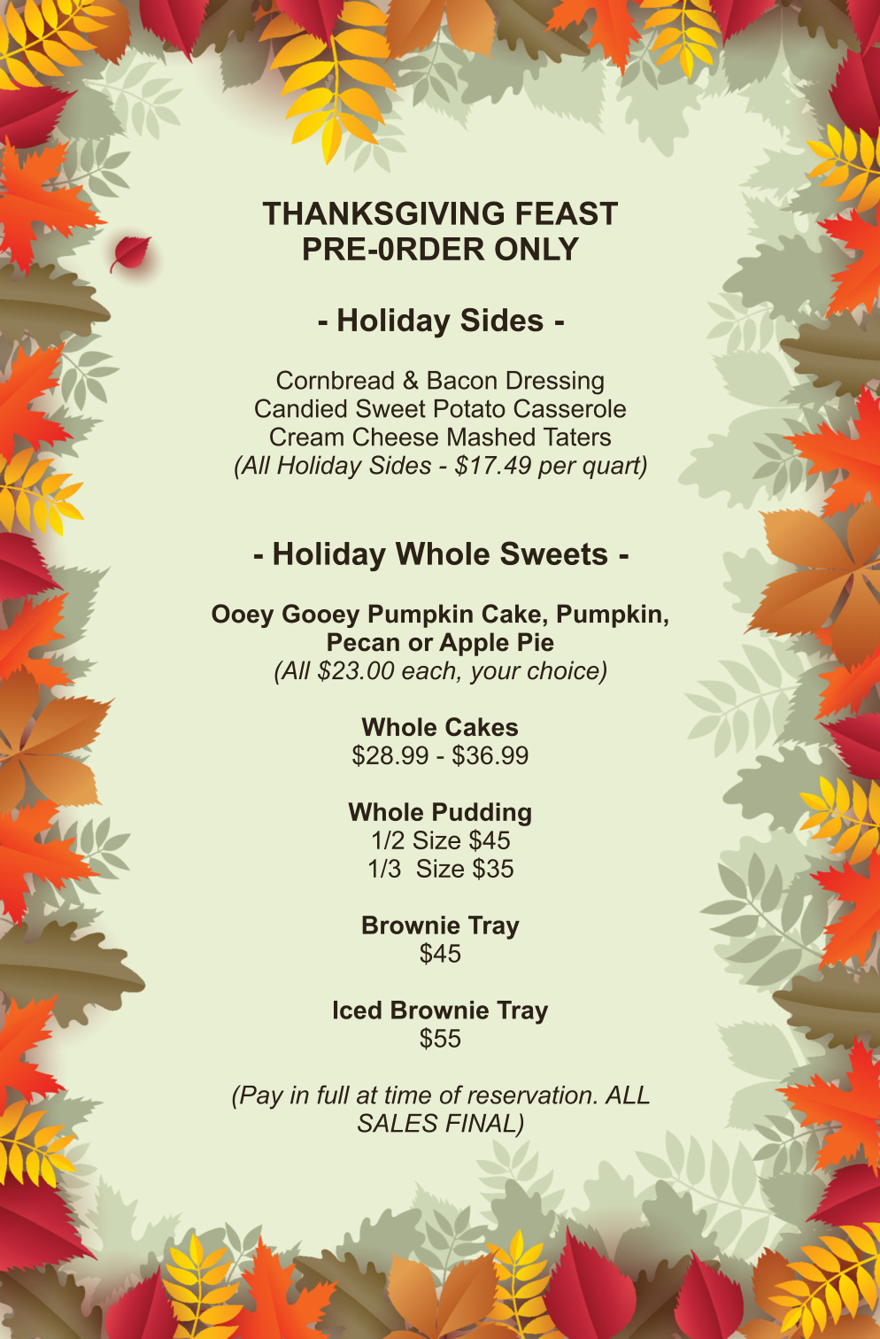 THANKSGIVING FEAST PRE-0RDER ONLY  - Holiday Sides -  Cornbread & Bacon Dressing Candied Sweet Potato Casserole Cream Cheese Mashed Taters (All Holiday Sides - $17.49 per quart)   - Holiday Whole Sweets -  Ooey Gooey Pumpkin Cake, Pumpkin, Pecan or Apple Pie (All $23.00 each, your choice)  Whole Cakes $28.99 - $36.99  Whole Pudding 1/2 Size $45 1/3  Size $35  Brownie Tray $45  Iced Brownie Tray $55  (Pay in full at time of reservation. ALL SALES FINAL)