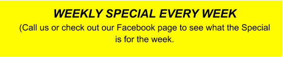 WEEKLY SPECIAL EVERY WEEK (Call us or check out our Facebook page to see what the Special is for the week.