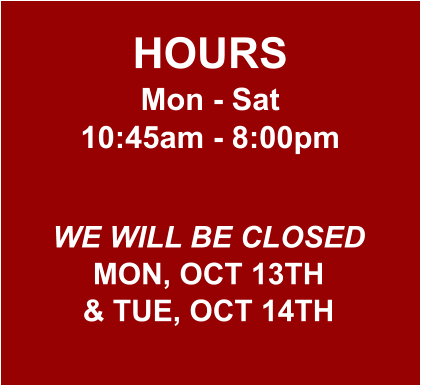 HOURS Mon - Sat 10:45am - 8:00pm  WE WILL BE CLOSED MON, OCT 13TH & TUE, OCT 14TH