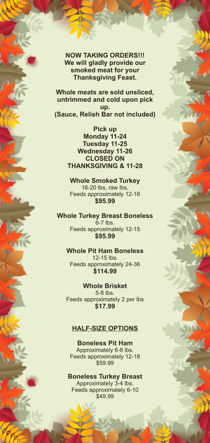 NOW TAKING ORDERS!!! We will gladly provide our smoked meat for your Thanksgiving Feast.  Whole meats are sold unsliced, untrimmed and cold upon pick up. (Sauce, Relish Bar not included)  Pick up Monday 11-24 Tuesday 11-25 Wednesday 11-26 CLOSED ON THANKSGIVING & 11-28  Whole Smoked Turkey 16-20 lbs, raw lbs, Feeds approximately 12-16 $95.99  Whole Turkey Breast Boneless 6-7 lbs.  Feeds approximately 12-15 $95.99  Whole Pit Ham Boneless 12-15 lbs. Feeds approximately 24-36 $114.99  Whole Brisket 5-8 lbs. Feeds approximately 2 per lbs $17.99   HALF-SIZE OPTIONS  Boneless Pit Ham Approximately 6-8 lbs. Feeds approximately 12-18 $59.99  Boneless Turkey Breast Approximately 3-4 lbs. Feeds approximately 6-10 $49.99
