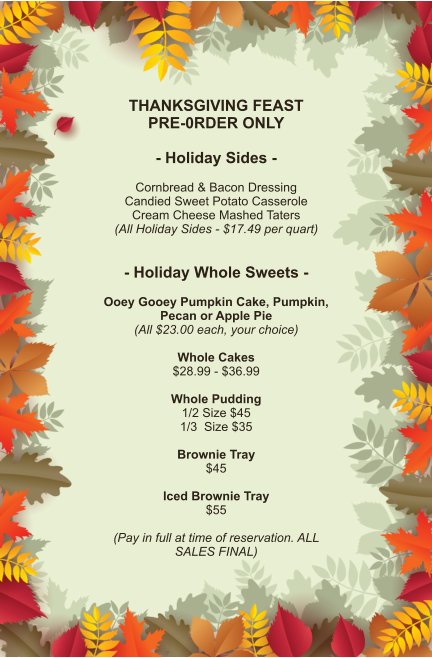THANKSGIVING FEAST PRE-0RDER ONLY  - Holiday Sides -  Cornbread & Bacon Dressing Candied Sweet Potato Casserole Cream Cheese Mashed Taters (All Holiday Sides - $17.49 per quart)   - Holiday Whole Sweets -  Ooey Gooey Pumpkin Cake, Pumpkin, Pecan or Apple Pie (All $23.00 each, your choice)  Whole Cakes $28.99 - $36.99  Whole Pudding 1/2 Size $45 1/3  Size $35  Brownie Tray $45  Iced Brownie Tray $55  (Pay in full at time of reservation. ALL SALES FINAL)