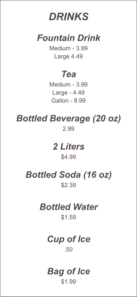 Drinks  Fountain Drink Medium - 3.99 Large 4.49  Tea Medium - 3.99 Large - 4.49 Gallon - 8.99  Bottled Beverage (20 oz) 2.99  2 Liters $4.99  Bottled Soda (16 oz) $2.39  Bottled Water $1.59  Cup of Ice .50  Bag of Ice $1.99