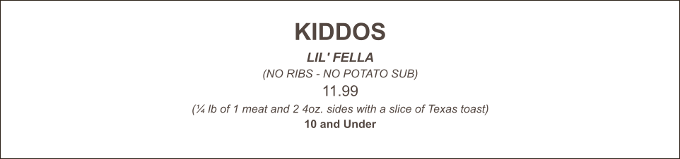 KIDDOS LIL' FELLA (NO RIBS - NO POTATO SUB) 11.99 (¼ lb of 1 meat and 2 4oz. sides with a slice of Texas toast) 10 and Under