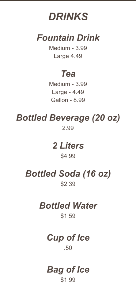 Drinks  Fountain Drink Medium - 3.99 Large 4.49  Tea Medium - 3.99 Large - 4.49 Gallon - 8.99  Bottled Beverage (20 oz) 2.99  2 Liters $4.99  Bottled Soda (16 oz) $2.39  Bottled Water $1.59  Cup of Ice .50  Bag of Ice $1.99