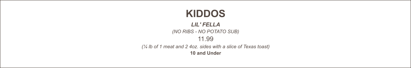 KIDDOS LIL' FELLA (NO RIBS - NO POTATO SUB) 11.99 (¼ lb of 1 meat and 2 4oz. sides with a slice of Texas toast) 10 and Under