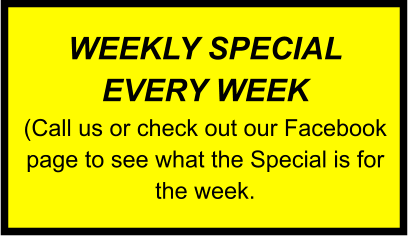 WEEKLY SPECIAL EVERY WEEK (Call us or check out our Facebook page to see what the Special is for the week.