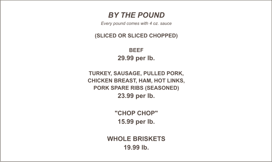 BY THE POUND Every pound comes with 4 oz. sauce  (Sliced or Sliced Chopped)  Beef 29.99 per lb.  Turkey, sausage, pulled pork, chicken breast, ham, hot links, pork spare ribs (Seasoned) 23.99 per lb.  "Chop Chop" 15.99 per lb.  WHOLE BRISKETS 19.99 lb.