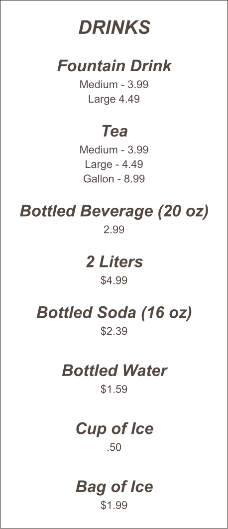 Drinks  Fountain Drink Medium - 3.99 Large 4.49  Tea Medium - 3.99 Large - 4.49 Gallon - 8.99  Bottled Beverage (20 oz) 2.99  2 Liters $4.99  Bottled Soda (16 oz) $2.39  Bottled Water $1.59  Cup of Ice .50  Bag of Ice $1.99