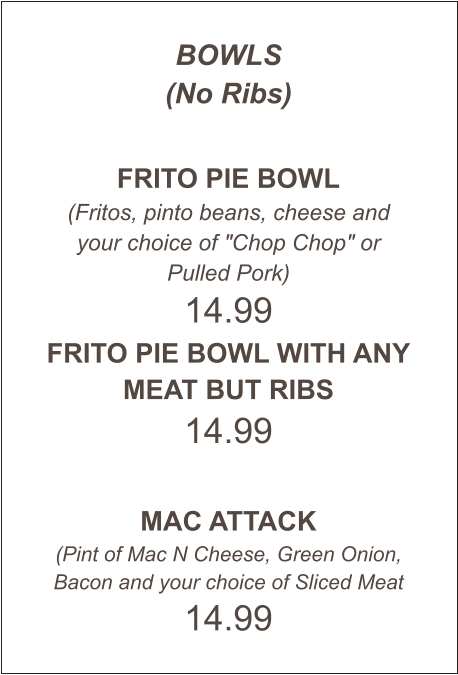 BOWLS (No Ribs)  FRITO PIE BOWL (Fritos, pinto beans, cheese and your choice of "Chop Chop" or Pulled Pork) 14.99 FRITO PIE BOWL WITH ANY MEAT BUT RIBS 14.99  MAC ATTACK (Pint of Mac N Cheese, Green Onion, Bacon and your choice of Sliced Meat 14.99