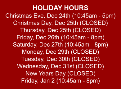 HOLIDAY HOURS Christmas Eve, Dec 24th (10:45am - 5pm) Christmas Day, Dec 25th (CLOSED) Thursday, Dec 25th (CLOSED) Friday, Dec 26th (10:45am - 8pm) Saturday, Dec 27th (10:45am - 8pm) Monday, Dec 29th (CLOSED) Tuesday, Dec 30th (CLOSED) Wednesday, Dec 31st (CLOSED) New Years Day (CLOSED) Friday, Jan 2 (10:45am - 8pm)