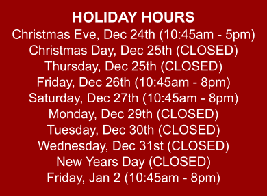 HOLIDAY HOURS Christmas Eve, Dec 24th (10:45am - 5pm) Christmas Day, Dec 25th (CLOSED) Thursday, Dec 25th (CLOSED) Friday, Dec 26th (10:45am - 8pm) Saturday, Dec 27th (10:45am - 8pm) Monday, Dec 29th (CLOSED) Tuesday, Dec 30th (CLOSED) Wednesday, Dec 31st (CLOSED) New Years Day (CLOSED) Friday, Jan 2 (10:45am - 8pm)