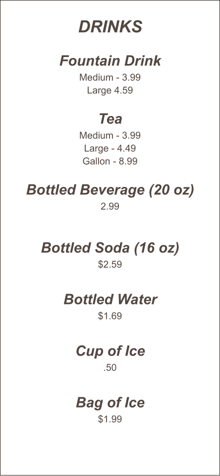 Drinks  Fountain Drink Medium - 3.99 Large 4.59  Tea Medium - 3.99 Large - 4.49 Gallon - 8.99  Bottled Beverage (20 oz) 2.99   Bottled Soda (16 oz) $2.59  Bottled Water $1.69  Cup of Ice .50  Bag of Ice $1.99