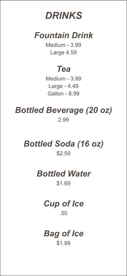Drinks  Fountain Drink Medium - 3.99 Large 4.59  Tea Medium - 3.99 Large - 4.49 Gallon - 8.99  Bottled Beverage (20 oz) 2.99   Bottled Soda (16 oz) $2.59  Bottled Water $1.69  Cup of Ice .50  Bag of Ice $1.99