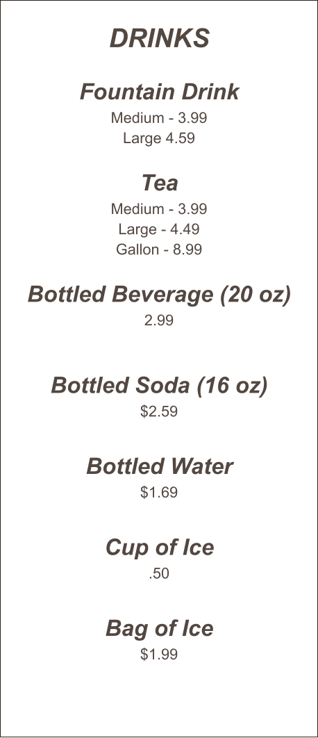Drinks  Fountain Drink Medium - 3.99 Large 4.59  Tea Medium - 3.99 Large - 4.49 Gallon - 8.99  Bottled Beverage (20 oz) 2.99   Bottled Soda (16 oz) $2.59  Bottled Water $1.69  Cup of Ice .50  Bag of Ice $1.99