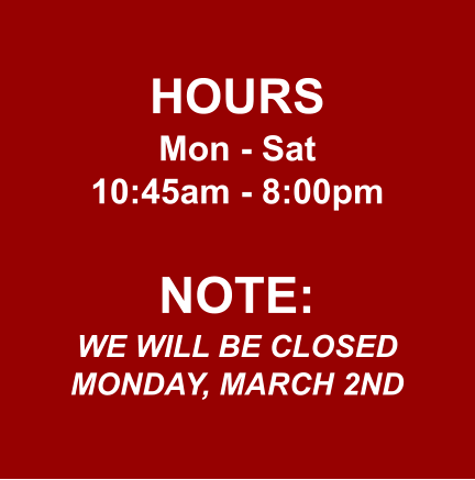 HOURS Mon - Sat 10:45am - 8:00pm  NOTE: WE WILL BE CLOSED MONDAY, MARCH 2ND
