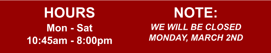 HOURS Mon - Sat 10:45am - 8:00pm  NOTE: WE WILL BE CLOSED MONDAY, MARCH 2ND