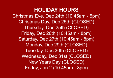 HOLIDAY HOURS Christmas Eve, Dec 24th (10:45am - 5pm) Christmas Day, Dec 25th (CLOSED) Thursday, Dec 25th (CLOSED) Friday, Dec 26th (10:45am - 8pm) Saturday, Dec 27th (10:45am - 8pm) Monday, Dec 29th (CLOSED) Tuesday, Dec 30th (CLOSED) Wednesday, Dec 31st (CLOSED) New Years Day (CLOSED) Friday, Jan 2 (10:45am - 8pm)
