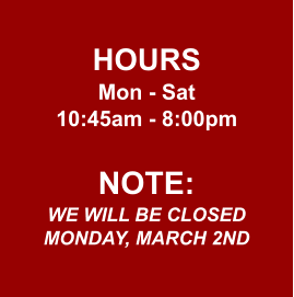 HOURS Mon - Sat 10:45am - 8:00pm  NOTE: WE WILL BE CLOSED MONDAY, MARCH 2ND
