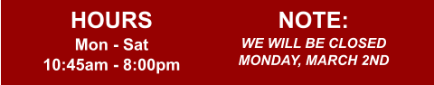 HOURS Mon - Sat 10:45am - 8:00pm  NOTE: WE WILL BE CLOSED MONDAY, MARCH 2ND