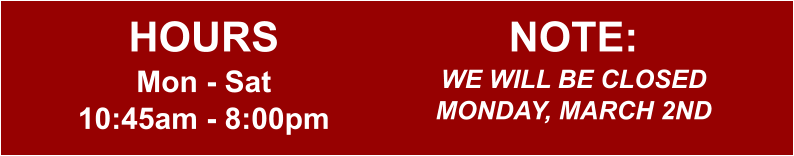 HOURS Mon - Sat 10:45am - 8:00pm  NOTE: WE WILL BE CLOSED MONDAY, MARCH 2ND