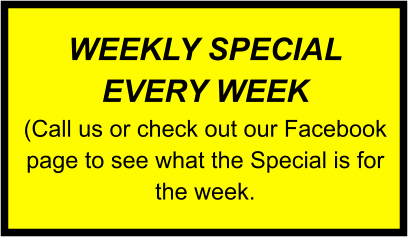 WEEKLY SPECIAL EVERY WEEK (Call us or check out our Facebook page to see what the Special is for the week.