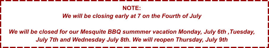 NOTE: We will be closing early at 7 on the Fourth of July  We will be closed for our Mesquite BBQ summmer vacation Monday, July 6th ,Tuesday, July 7th and Wednesday July 8th. We will reopen Thursday, July 9th