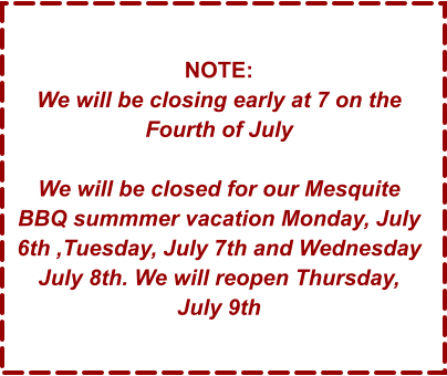 NOTE: We will be closing early at 7 on the Fourth of July  We will be closed for our Mesquite BBQ summmer vacation Monday, July 6th ,Tuesday, July 7th and Wednesday July 8th. We will reopen Thursday, July 9th