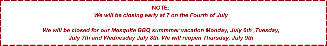 NOTE: We will be closing early at 7 on the Fourth of July  We will be closed for our Mesquite BBQ summmer vacation Monday, July 6th ,Tuesday, July 7th and Wednesday July 8th. We will reopen Thursday, July 9th