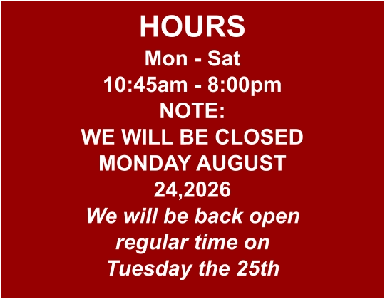 HOURS Mon - Sat 10:45am - 8:00pm NOTE: WE WILL BE CLOSED MONDAY AUGUST 24,2026 We will be back open regular time on Tuesday the 25th