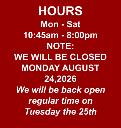 HOURS Mon - Sat 10:45am - 8:00pm NOTE: WE WILL BE CLOSED MONDAY AUGUST 24,2026 We will be back open regular time on Tuesday the 25th