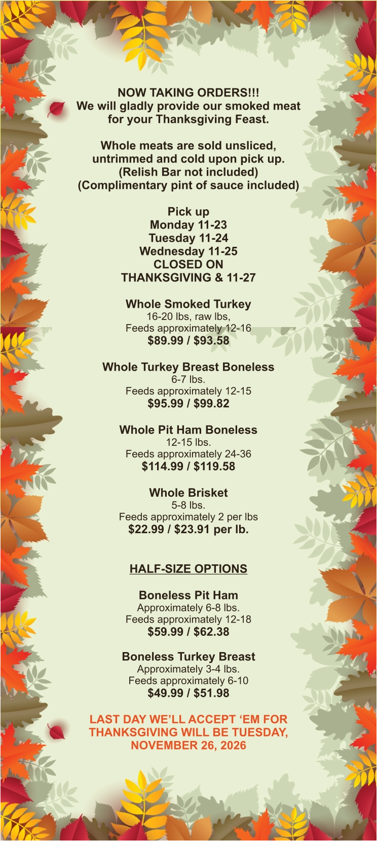 NOW TAKING ORDERS!!! We will gladly provide our smoked meat for your Thanksgiving Feast.  Whole meats are sold unsliced, untrimmed and cold upon pick up. (Relish Bar not included) (Complimentary pint of sauce included)  Pick up Monday 11-23 Tuesday 11-24 Wednesday 11-25 CLOSED ON THANKSGIVING & 11-27  Whole Smoked Turkey 16-20 lbs, raw lbs, Feeds approximately 12-16 $89.99 / $93.58  Whole Turkey Breast Boneless 6-7 lbs.  Feeds approximately 12-15 $95.99 / $99.82  Whole Pit Ham Boneless 12-15 lbs. Feeds approximately 24-36 $114.99 / $119.58  Whole Brisket 5-8 lbs. Feeds approximately 2 per lbs $22.99 / $23.91 per lb.   HALF-SIZE OPTIONS  Boneless Pit Ham Approximately 6-8 lbs. Feeds approximately 12-18 $59.99 / $62.38  Boneless Turkey Breast Approximately 3-4 lbs. Feeds approximately 6-10 $49.99 / $51.98  LAST DAY WE’LL ACCEPT ‘EM FOR THANKSGIVING WILL BE TUESDAY, NOVEMBER 26, 2026