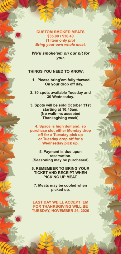 CUSTOM SMOKED MEATS $35.00 / $36.40 (1 item only p/p) Bring your own whole meat.  We’ll smoke’em on our pit for you.   THINGS YOU NEED TO KNOW:  	1.	Please bring’em fully thawed. On your drop off day.  2. 30 spots available Tuesday and 30 Wednesday.  3. Spots will be sold October 31st starting at 10:45am. (No walk-ins accepted Thanksgiving week)  4. Space is high demand, so purchase slot either Monday drop off for a Tuesday pick up or Tuesday drop off for a Wednesday pick up.  5. Payment is due upon reservation. (Seasoning may be purchased)  6. REMEMBER TO BRING YOUR TICKET AND RECEIPT WHEN PICKING UP MEAT.  7. Meats may be cooled when picked up.   LAST DAY WE’LL ACCEPT ‘EM FOR THANKSGIVING WILL BE TUESDAY, NOVEMBER 26, 2026