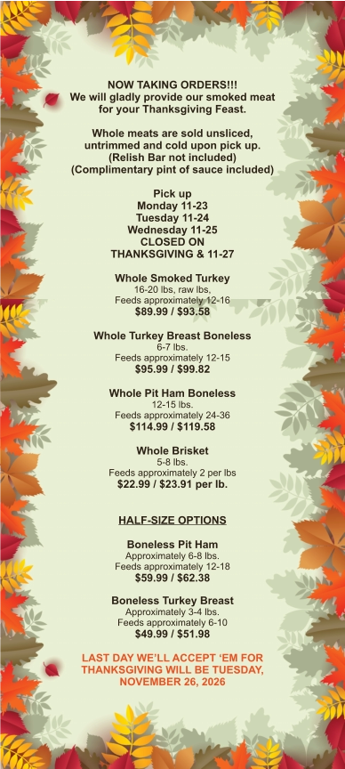 NOW TAKING ORDERS!!! We will gladly provide our smoked meat for your Thanksgiving Feast.  Whole meats are sold unsliced, untrimmed and cold upon pick up. (Relish Bar not included) (Complimentary pint of sauce included)  Pick up Monday 11-23 Tuesday 11-24 Wednesday 11-25 CLOSED ON THANKSGIVING & 11-27  Whole Smoked Turkey 16-20 lbs, raw lbs, Feeds approximately 12-16 $89.99 / $93.58  Whole Turkey Breast Boneless 6-7 lbs.  Feeds approximately 12-15 $95.99 / $99.82  Whole Pit Ham Boneless 12-15 lbs. Feeds approximately 24-36 $114.99 / $119.58  Whole Brisket 5-8 lbs. Feeds approximately 2 per lbs $22.99 / $23.91 per lb.   HALF-SIZE OPTIONS  Boneless Pit Ham Approximately 6-8 lbs. Feeds approximately 12-18 $59.99 / $62.38  Boneless Turkey Breast Approximately 3-4 lbs. Feeds approximately 6-10 $49.99 / $51.98  LAST DAY WE’LL ACCEPT ‘EM FOR THANKSGIVING WILL BE TUESDAY, NOVEMBER 26, 2026