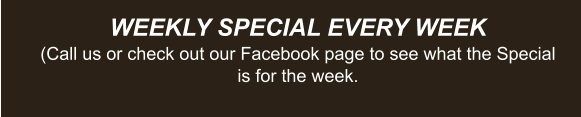 WEEKLY SPECIAL EVERY WEEK (Call us or check out our Facebook page to see what the Special is for the week.