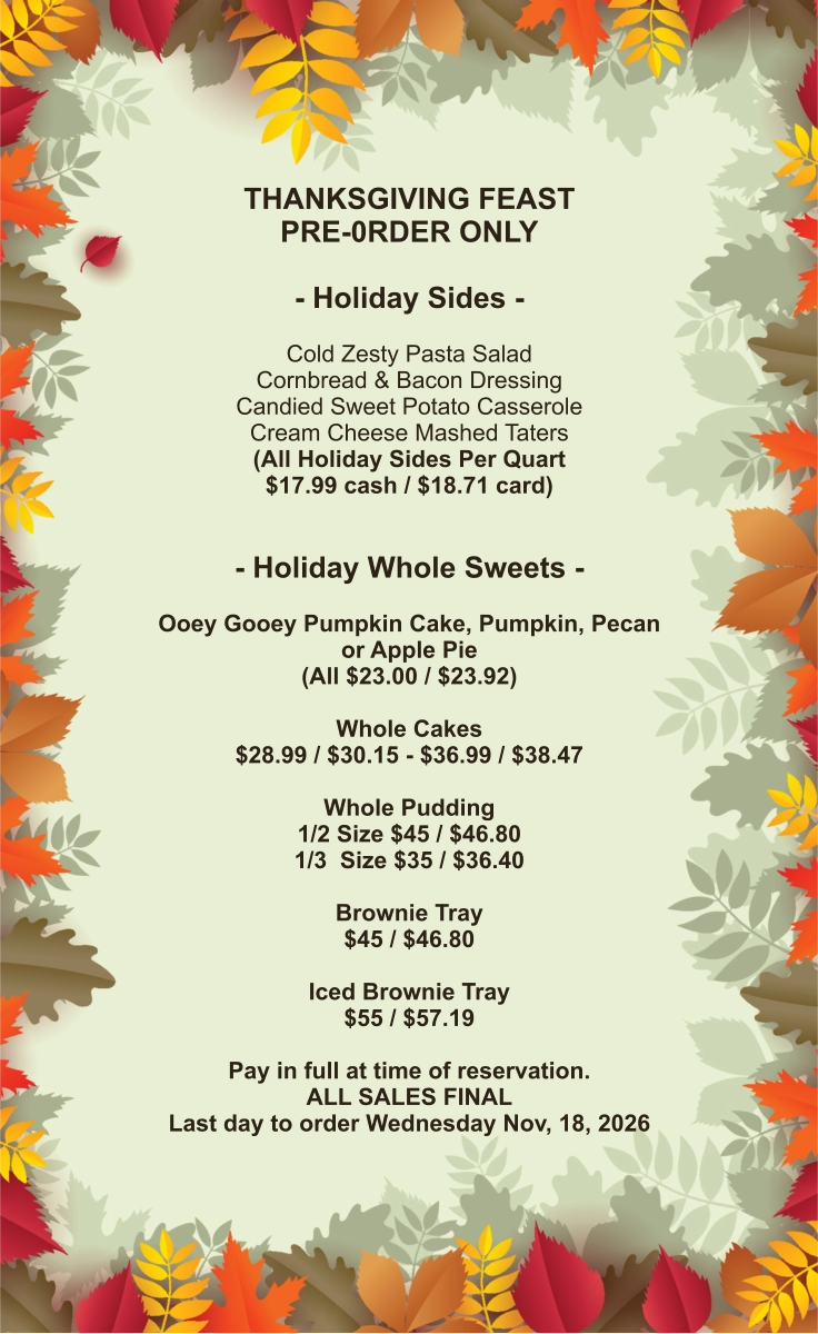 THANKSGIVING FEAST PRE-0RDER ONLY  - Holiday Sides -  Cold Zesty Pasta Salad Cornbread & Bacon Dressing Candied Sweet Potato Casserole Cream Cheese Mashed Taters (All Holiday Sides Per Quart $17.99 cash / $18.71 card)   - Holiday Whole Sweets -  Ooey Gooey Pumpkin Cake, Pumpkin, Pecan or Apple Pie (All $23.00 / $23.92)  Whole Cakes $28.99 / $30.15 - $36.99 / $38.47  Whole Pudding 1/2 Size $45 / $46.80 1/3  Size $35 / $36.40  Brownie Tray $45 / $46.80  Iced Brownie Tray $55 / $57.19  Pay in full at time of reservation.  ALL SALES FINAL Last day to order Wednesday Nov, 18, 2026