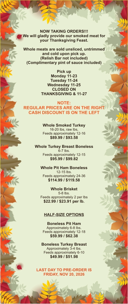 NOW TAKING ORDERS!!! We will gladly provide our smoked meat for your Thanksgiving Feast.  Whole meats are sold unsliced, untrimmed and cold upon pick up. (Relish Bar not included) (Complimentary pint of sauce included)  Pick up Monday 11-23 Tuesday 11-24 Wednesday 11-25 CLOSED ON THANKSGIVING & 11-27  NOTE: REGULAR PRICES ARE ON THE RIGHT CASH DISCOUNT IS ON THE LEFT  Whole Smoked Turkey 16-20 lbs, raw lbs, Feeds approximately 12-16 $89.99 / $93.58  Whole Turkey Breast Boneless 6-7 lbs.  Feeds approximately 12-15 $95.99 / $99.82  Whole Pit Ham Boneless 12-15 lbs. Feeds approximately 24-36 $114.99 / $119.58  Whole Brisket 5-8 lbs. Feeds approximately 2 per lbs $22.99 / $23.91 per lb.   HALF-SIZE OPTIONS  Boneless Pit Ham Approximately 6-8 lbs. Feeds approximately 12-18 $59.99 / $62.38  Boneless Turkey Breast Approximately 3-4 lbs. Feeds approximately 6-10 $49.99 / $51.98   LAST DAY TO PRE-ORDER IS FRIDAY, NOV 20, 2026