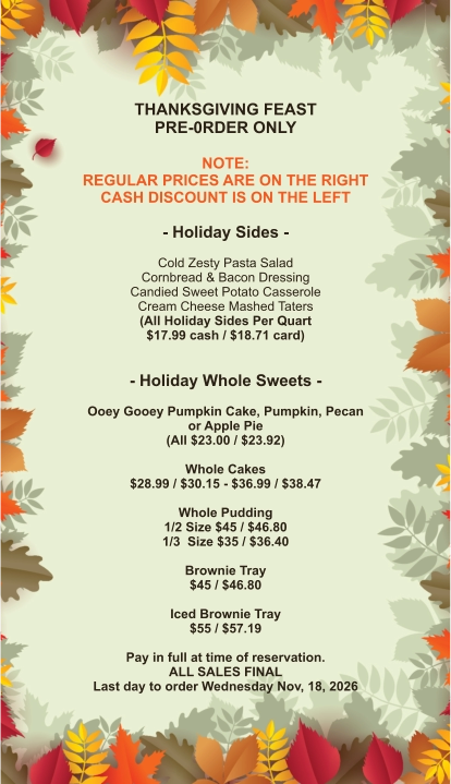 THANKSGIVING FEAST PRE-0RDER ONLY  NOTE: REGULAR PRICES ARE ON THE RIGHT CASH DISCOUNT IS ON THE LEFT  - Holiday Sides -  Cold Zesty Pasta Salad Cornbread & Bacon Dressing Candied Sweet Potato Casserole Cream Cheese Mashed Taters (All Holiday Sides Per Quart $17.99 cash / $18.71 card)   - Holiday Whole Sweets -  Ooey Gooey Pumpkin Cake, Pumpkin, Pecan or Apple Pie (All $23.00 / $23.92)  Whole Cakes $28.99 / $30.15 - $36.99 / $38.47  Whole Pudding 1/2 Size $45 / $46.80 1/3  Size $35 / $36.40  Brownie Tray $45 / $46.80  Iced Brownie Tray $55 / $57.19  Pay in full at time of reservation.  ALL SALES FINAL Last day to order Wednesday Nov, 18, 2026