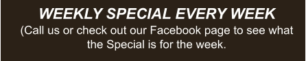 WEEKLY SPECIAL EVERY WEEK (Call us or check out our Facebook page to see what the Special is for the week.
