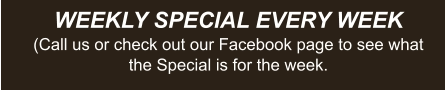 WEEKLY SPECIAL EVERY WEEK (Call us or check out our Facebook page to see what the Special is for the week.