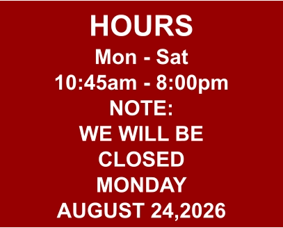 HOURS Mon - Sat 10:45am - 8:00pm NOTE: WE WILL BE CLOSED MONDAY AUGUST 24,2026